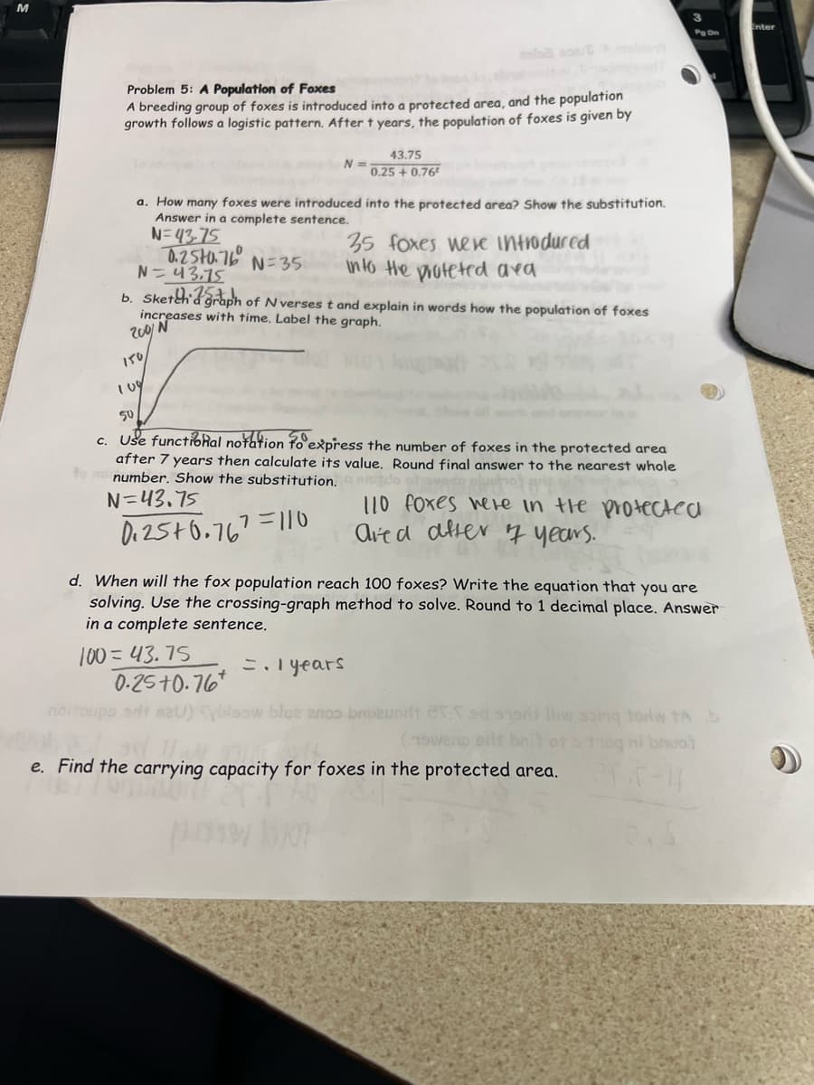 Problem 5: A Population of Foxes
A breeding group of foxes is introduced into a protected area, and the population
growth follows a logistic pattern. After t years, the population of foxes is given by
a. How many foxes were introduced into the protected area? Show the substitution.
Answer in a complete sentence.
N=43-75
0.250.76 N=35
109
43.75
N =
0.25 +0.76
N=43.75
b. Sketch graph of N verses t and explain in words how the population of foxes
increases with time. Label the graph.
200/N
35 foxes were introduced
into the proteted ava
100=43.75
50
c. Use functional notation to express the number of foxes in the protected area
after 7 years then calculate its value. Round final answer to the nearest whole
number. Show the substitution. Dido
N=43.75
7=110
110 foxes were in the protected
ared after 7 years.
0.25+0.767
0.25 +0.76
srit
d. When will the fox population reach 100 foxes? Write the equation that you are
solving. Use the crossing-graph method to solve. Round to 1 decimal place. Answer
in a complete sentence.
3
Pg On
=.1 years
bloe aroo broauort CVT sd hort Hiw soing tow tA b
(19wend sit br
troq mi bruot
265-1
e. Find the carrying capacity for foxes in the protected area.
Enter