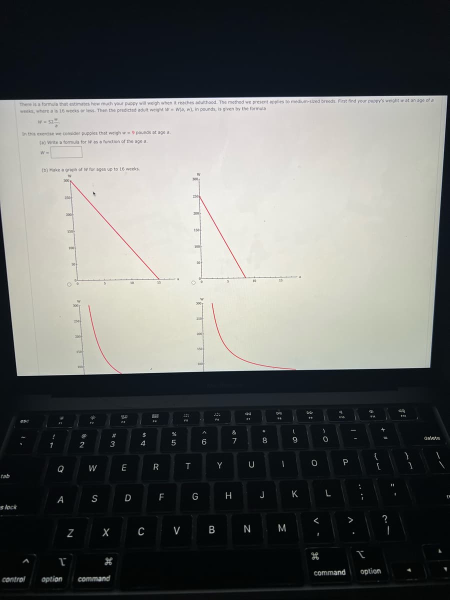 tab
es lock
There is a formula that estimates how much your puppy will weigh when it reaches adulthood. The method we present applies to medium-sized breeds. First find your puppy's weight w at an age of a
weeks, where a is 16 weeks or less. Then the predicted adult weight W W(a, w), in pounds, is given by the formula
W = 52
52
In this exercise we consider puppies that weigh w = 9 pounds at age a.
(a) Write a formula for W as a function of the age a.
esc
W =
(b) Make a graph of W for ages up to 16 weeks.
W
!
1
300
250
Q
A
200
150
100
50
W
300
250
N
200
150
100
@
2
4
W
S
3
X
#
T
control option command
H
80
F3
E
10
D
$
4
C
15
888
F4
R
F
de Lo
%
5
V
FS
T
W
300
250
200
150
100
50
300
250
200
150
100
G
^
6
FG
Y
B
&
7
H
59
aa
F7
10
U
N
*
8
00
J
15
DII
FB
에
I
M
(
9
K
DD
19
O
<
H
)
0
L
F10
P
>
:
C
F11
{
+
[
I
command option
=
?
2.1
11
4)
F12
}
]
delete
r