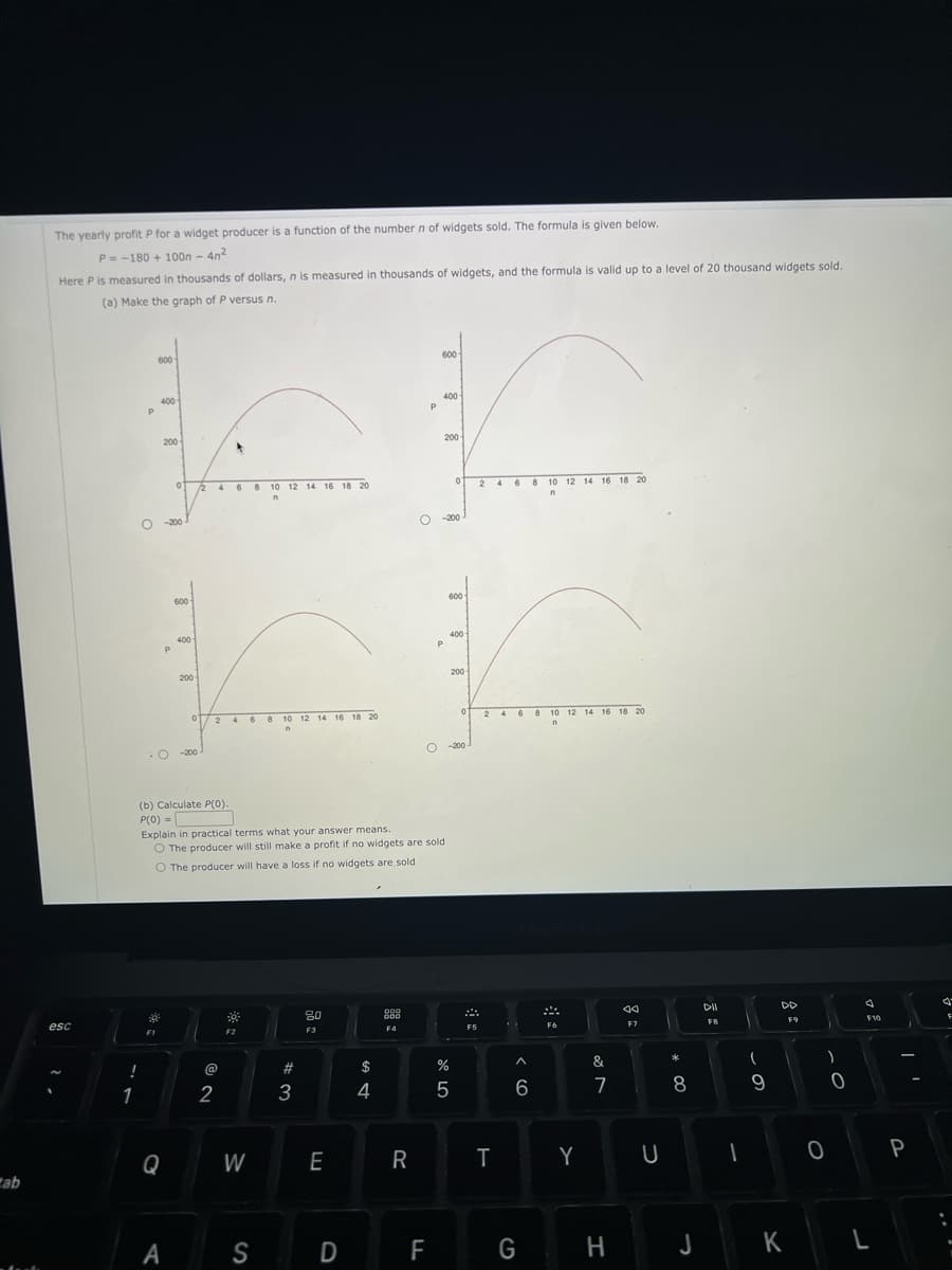 ab
The yearly profit P for a widget producer is a function of the number n of widgets sold. The formula is given below.
P= -180 + 100n - 4n²
Here P is measured in thousands of dollars, n is measured in thousands of widgets, and the formula is valid up to a level of 20 thousand widgets sold.
(a) Make the graph of P versus n.
esc
!
1
P
O
600
400
F1
200
-200
P
O
Q
01
600-
A
400
200-
(b) Calculate P(0).
P(0) =
-200
2 4 6 8 10 12 14 16 18 20
n
02 4 6 8 10 12 14 16 18 20
n
*
@
Explain in practical terms what your answer means.
O The producer will still make a profit if no widgets are sold
O The producer will have a loss if no widgets are sold
2
F2
W
S
#3
80
F3
E
D
$
4
000
600
F4
400
r
200
8 10 12 14 16 18 20
n
R
P
F
600
P
600
400-
07 dº
200-
0
-200
F5
24
T
A
6
G
10 12 14 16 18 20
n
F6
Y
&
7
H
JA
F7
U
*
8
J
DII
FB
(
9
DD
F9
K
)
0
0
4
F10
L
P
J