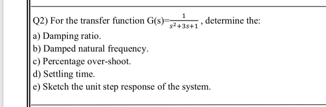 1
Q2) For the transfer function G(s)-
determine the:
s2 +3s+1
a) Damping ratio.
b) Damped natural frequency.
c) Percentage over-shoot.
d) Settling time.
e) Sketch the unit step response of the system.
