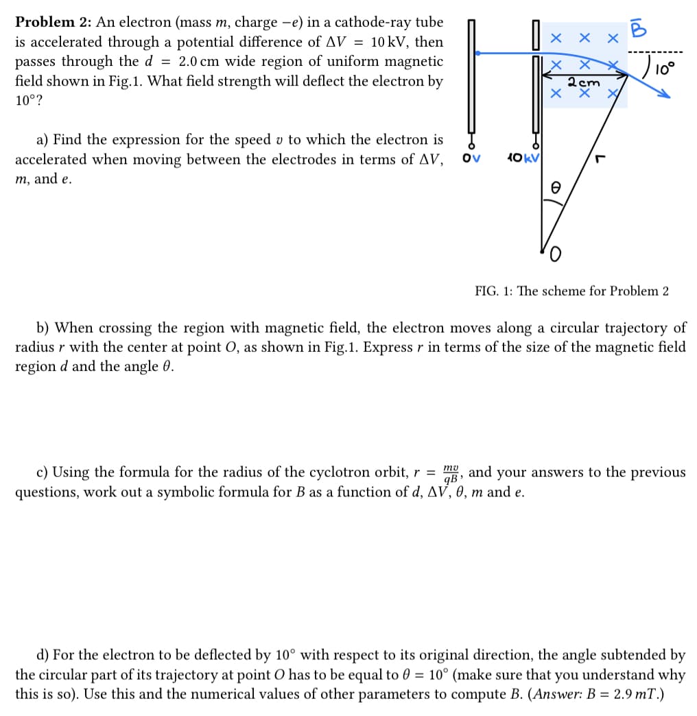 Problem 2: An electron (mass m, charge -e) in a cathode-ray tube
is accelerated through a potential difference of AV = 10 kV, then
passes through the d = 2.0 cm wide region of uniform magnetic
field shown in Fig.1. What field strength will deflect the electron by
10°?
a) Find the expression for the speed v to which the electron is
accelerated when moving between the electrodes in terms of AV,
m, and e.
Ov
10 kV
ххх
2cm
хх
e
-
18
J10⁰
FIG. 1: The scheme for Problem 2
b) When crossing the region with magnetic field, the electron moves along a circular trajectory of
radius r with the center at point O, as shown in Fig.1. Express r in terms of the size of the magnetic field
region d and the angle 0.
c) Using the formula for the radius of the cyclotron orbit, r = mg, and your answers to the previous
B
questions, work out a symbolic formula for B as a function of d, AV, 0, m and e.
d) For the electron to be deflected by 10° with respect to its original direction, the angle subtended by
the circular part of its trajectory at point O has to be equal to 0 = 10° (make sure that you understand why
this is so). Use this and the numerical values of other parameters to compute B. (Answer: B = 2.9 mT.)