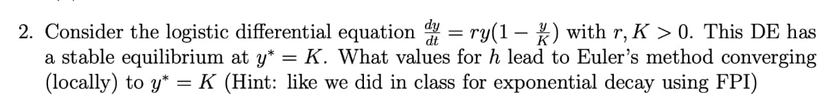 2. Consider the logistic differential equation = ry(1–) with r, K > 0. This DE has
a stable equilibrium at y* = K. What values for h lead to Euler's method converging
(locally) to y* = K (Hint: like we did in class for exponential decay using FPI)
