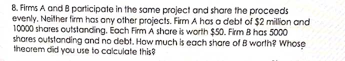 8. Firms A and B participate in the same project and share the proceeds
evenly. Neither firm has any other projects. Firm A has a debt of $2 million and
10000 shares outstanding. Each Firm A share is worth $50. Firm B has 5000
shares outstanding and no debt. How much is each share of B worth? Whose
theorem did you use to calculate this?
