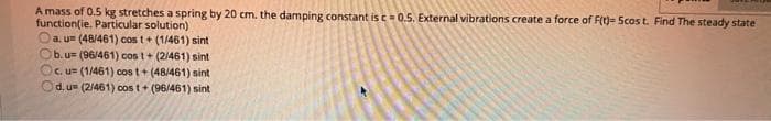 A mass of 0.5 kg stretches a spring by 20 cm. the damping constant is c0.5. External vibrations create a force of F()= Scos t. Find The steady state
function(ie. Particular solution)
Oa. u (48/461) cos t+ (1/461) sint
Ob.u (96/461) cos t+ (2/461) sint
Oc. u (1/461) cos t+ (48/461) sint
Od.u (2/461) cos t+ (96/461) sint
