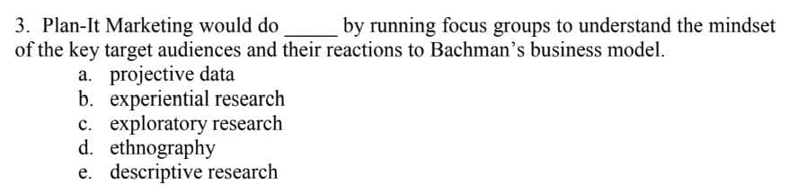 3. Plan-It Marketing would do
of the key target audiences and their reactions to Bachman's business model.
by running focus groups to understand the mindset
a. projective data
b. experiential research
c. exploratory research
d. ethnography
e. descriptive research
