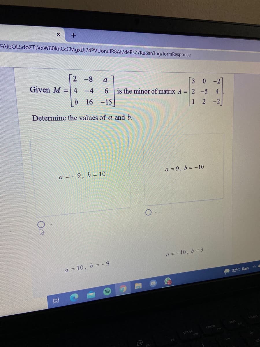 FAlpQLSdoZTtVxW60khCcCMgxDj74PVUonufR8Af7deRsZ7Ku8an3og/formResponse
2 -8
a
Given M =4 -4
6.
b 16 -15
3 0 -2
is the minor of matrix A =| 2 -5
1
-2
Determine the values of a and b.
a = –9, b = 10
a = 9, b = -10
a = -10, b = 9
a = 10, b = -9
32°C Rain
20
end
F12
home
prt sc
FB
