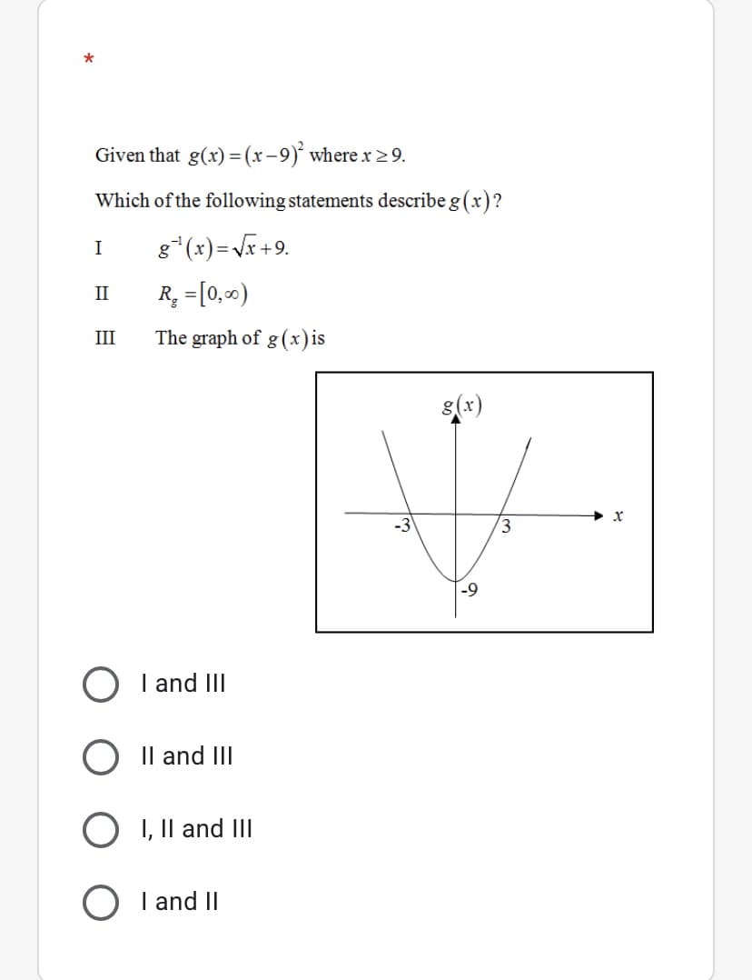 *
Given that g(x) = (x-9)' where x >9.
Which of the following statements describe g (x)?
g*(x)=Vr +9.
I
R; =[0,)
II
III
The graph of g(x)is
3
-9
O I and II
O Il and III
I, Il and III
O I and II
