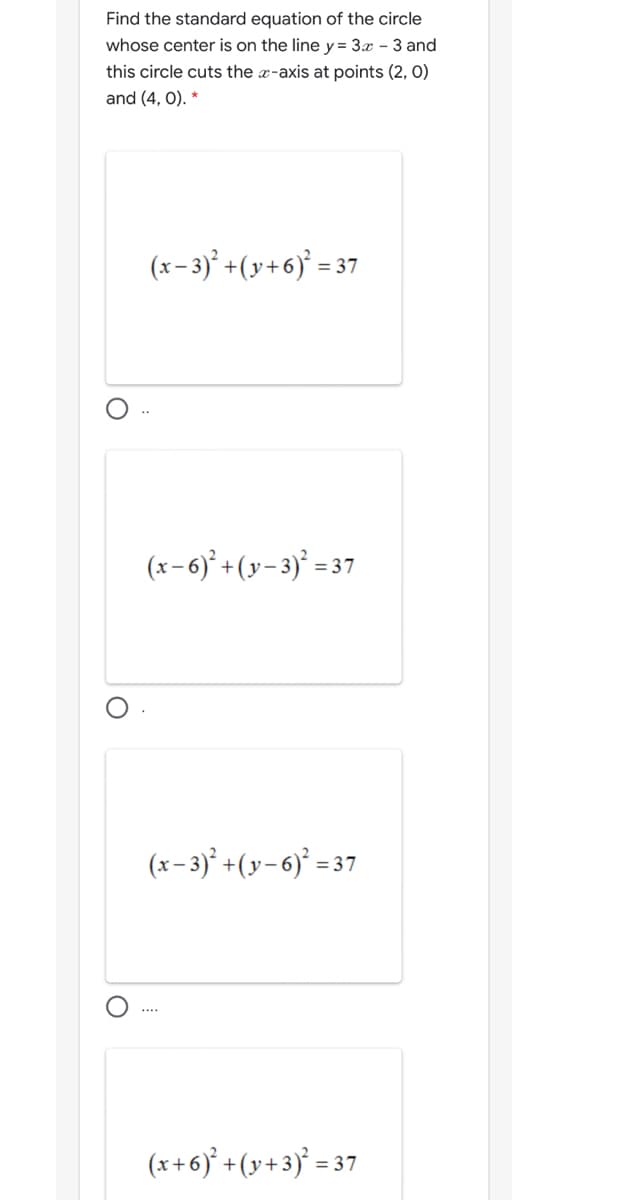 Find the standard equation of the circle
whose center is on the line y= 3x - 3 and
this circle cuts the x-axis at points (2, 0)
and (4, 0).
(x-3) +(y+6)° = 37
(x-6)' +(y-3)' =37
(x- 3)° +(y-6)² = 37
....
(x+6)* +(y+3)° = 3
