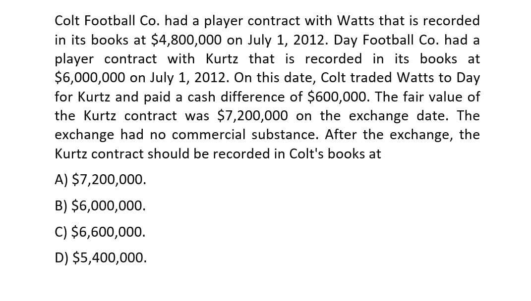 Colt Football Co. had a player contract with Watts that is recorded
in its books at $4,800,000 on July 1, 2012. Day Football Co. had a
player contract with Kurtz that is recorded in its books at
$6,000,000 on July 1, 2012. On this date, Colt traded Watts to Day
for Kurtz and paid a cash difference of $600,000. The fair value of
the Kurtz contract was $7,200,000 on the exchange date. The
exchange had no commercial substance. After the exchange, the
Kurtz contract should be recorded in Colt's books at
A) $7,200,000.
B) $6,000,000.
C) $6,600,000.
D) $5,400,000.