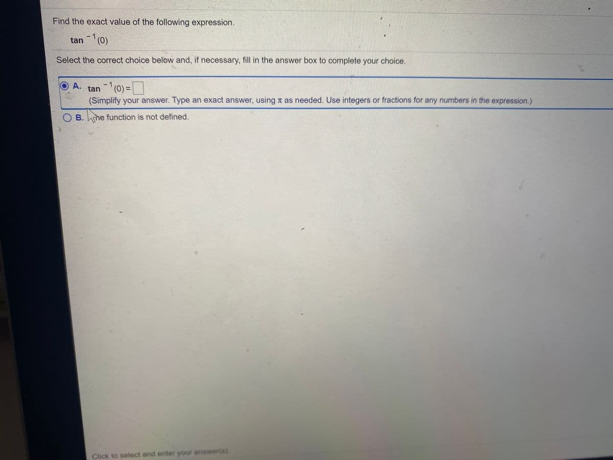 Find the exact value of the following expression.
-1
tan (0)
Select the correct choice below and, if necessary, fill in the answer box to complete your choice.
-D1
tan (0) =
(Simplify your answer. Type an exact answer, using t as needed. Use integers or fractions for any numbers in the expression.)
O A.
B. hme function is not defined.
Click to select and enter your answer(s).
