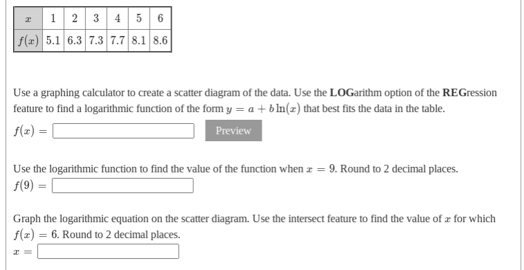 1
2 3 4 5 6
f(x) 5.1 6.3 7.3 7.7 8.1 8.6
Use a graphing calculator to create a scatter diagram of the data. Use the LOGarithm option of the REGression
feature to find a logarithmic function of the form y = a + bIn(x) that best fits the data in the table.
f(x) =
Preview
Use the logarithmic function to find the value of the function when z = 9. Round to 2 decimal places.
f(9) =
Graph the logarithmic equation on the scatter diagram. Use the intersect feature to find the value of x for which
f(x) = 6. Round to 2 decimal places.
