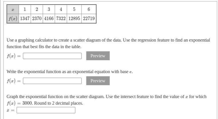 1 2 3
4
f(x) 1347 2370 4166 7322 12895 22719
Use a graphing calculator to create a scatter diagram of the data. Use the regression feature to find an exponential
function that best fits the data in the table.
f(x) =
Preview
Write the exponential function as an exponential equation with base e.
f(x) =
Preview
Graph the exponential function on the scatter diagram. Use the intersect feature to find the value of æ for which
f(x) = 3000. Round to 2 decimal places.
