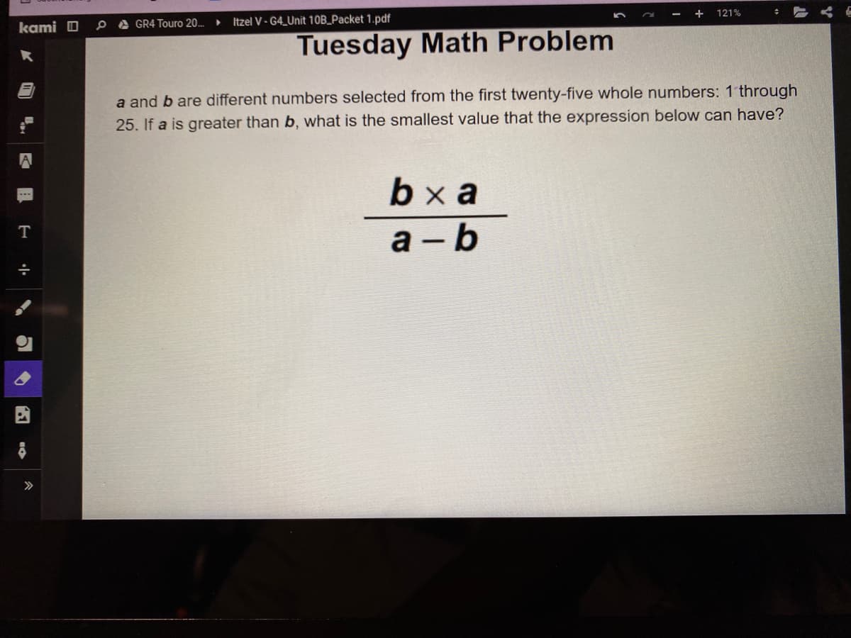 kami
T
÷
2
4
GR4 Touro 20..
Itzel V-G4 Unit 10B_Packet 1.pdf
Tuesday Math Problem
+ 121%
a and b are different numbers selected from the first twenty-five whole numbers: 1 through
25. If a is greater than b, what is the smallest value that the expression below can have?
bxa
a-b