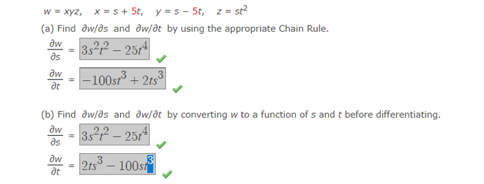 w = xyz, x = s + 5t, y = s - 5t, z
= st?
(a) Find dw/ds and ôw/at by using the appropriate Chain Rule.
aw
3s22 – 2514
as
dw
at
-100sr3
+ 2ts3
(b) Find aw/ds and aw/at by converting w to a function of s and t before differentiating.
əw
3s22 – 2514
as
aw
2ts
.3
100st
at
