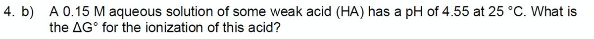 4. b) A 0.15 M aqueous solution of some weak acid (HA) has a pH of 4.55 at 25 °C. What is
the AG° for the ionization of this acid?
