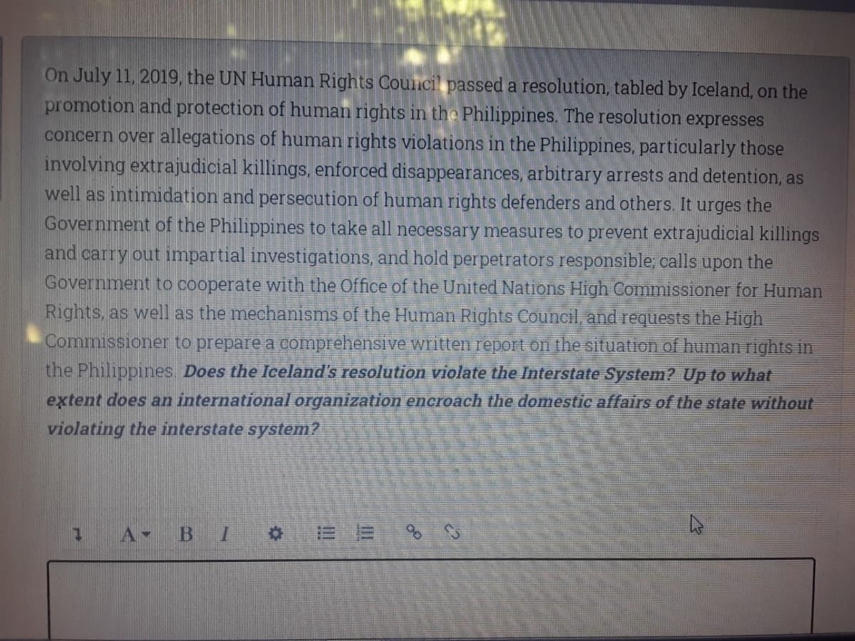 On July 11, 2019, the UN Human Rights Council passed a resolution, tabled by Iceland, on the
promotion and protection of human rights in the Philippines. The resolution expresses
concern over allegations of human rights violations in the Philippines, particularly those
involving extrajudicial killings, enforced disappearances, arbitrary arrests and detention, as
well as intimidation and persecution of human rights defenders and others. It urges the
Government of the Philippines to take all necessary measures to prevent extrajudicial killings
and carry out impartial investigations, and hold perpetrators responsible, calls upon the
Government to cooperate with the Office of the United Nations High Commissioner for Human
Rights, as well as the mechanisms of the Human Rights Council, and requests the High.
Commissioner to prepare a comprehensive written report on the situation of human rights in
the Philippines Does the Iceland's resolution violate the Interstate System? Up to what
extent does an international organization encroach the domestic affairs of the state without
violating the interstate system?
