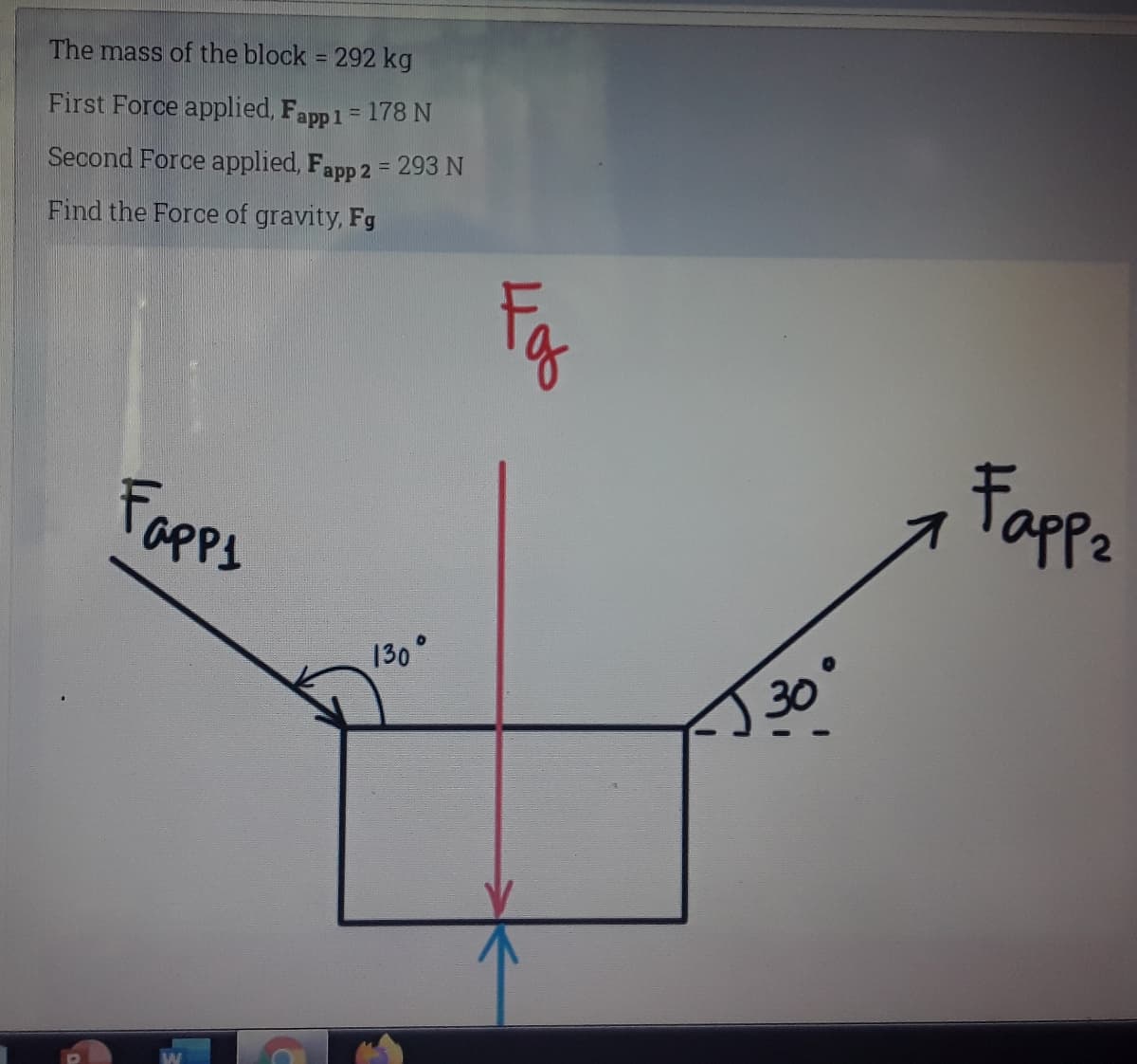 The mass of the block = 292 kg
%3D
First Force applied, Fapp1 = 178 N
%3D
Second Force applied, Fapp 2 = 293 N
%3D
Find the Force of gravity, Fg
Fapps
Fappa
130°
