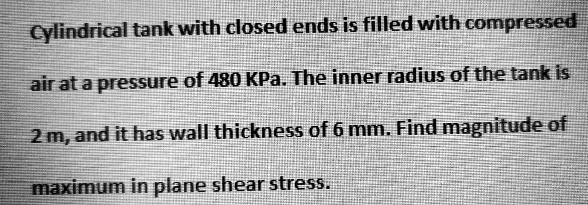 Cylindrical tank with closed ends is filled with compressed
air at a pressure of 480 KPa. The inner radius of the tank is
2 m, and it has wall thickness of 6 mm. Find magnitude of
maximum in plane shear stress.