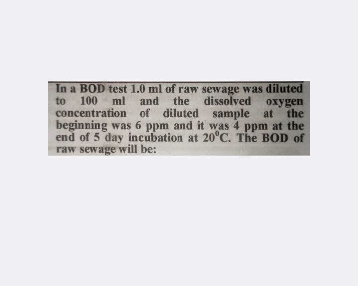 to
In a BOD test 1.0 ml of raw sewage was diluted
100
dissolved oxygen
concentration of diluted
ml
and
the
sample at the
beginning was 6 ppm and it was 4 ppm at the
end of 5 day incubation at 20°C. The BOD of
raw sewage will be: