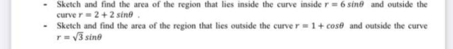 -
Sketch and find the area of the region that lies inside the curve inside r = 6 sine and outside the
curve r = 2 + 2 sine.
Sketch and find the area of the region that lies outside the curve r = 1+ cose and outside the curve
r = √√3 sine