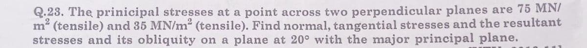 Q.23. The prinicipal stresses at a point across two perpendicular planes are 75 MN/
m² (tensile) and 35 MN/m² (tensile). Find normal, tangential stresses and the resultant
stresses and its obliquity on a plane at 20° with the major principal plane.