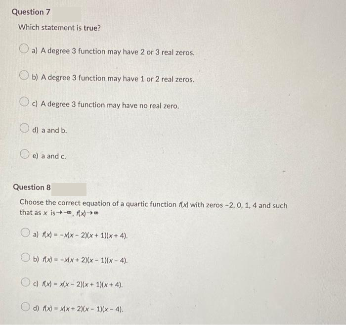 Question 7
Which statement is true?
a) A degree 3 function may have 2 or 3 real zeros.
b) A degree 3 function may have 1 or 2 real zeros.
c) A degree 3 function may have no real zero.
d) a and b.
e) a and c.
Question 8
Choose the correct equation of a quartic function f(x) with zeros -2, 0, 1, 4 and such
that as x is-, fx)
a) f(x) = -x(x-2)(x + 1)(x+4).
b) f(x) = -x(x + 2)(x - 1)(x-4).
Oc) f(x) = x(x-2)(x + 1)(x+4).
d) f(x)= x(x + 2)(x - 1)(x-4).