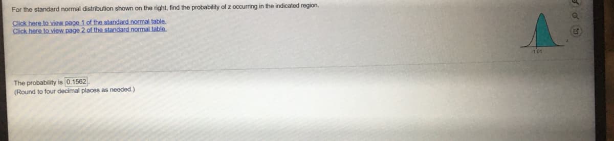 For the standard normal distribution shown on the right, find the probability of z occurring in the indicated region.
Click here to vjew page 1 of the standard normal table.
Click here to view page 2 of the standard normal table.
101
The probability is 0.1562.
(Round to four decimal places as needed.)
