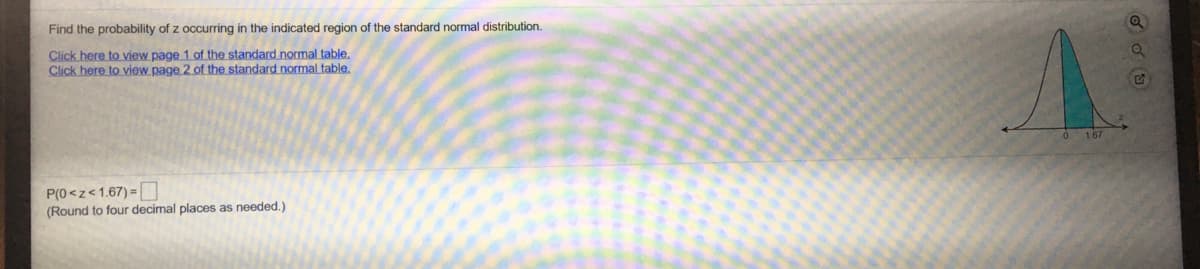 Find the probability of z occurring in the indicated region of the standard normal distribution.
Click here to view page 1 of the standard normal table,
Click here to view page 2 of the standard normal table.
167
P(0<z<1.67) =
(Round to four decimal places as needed.)
