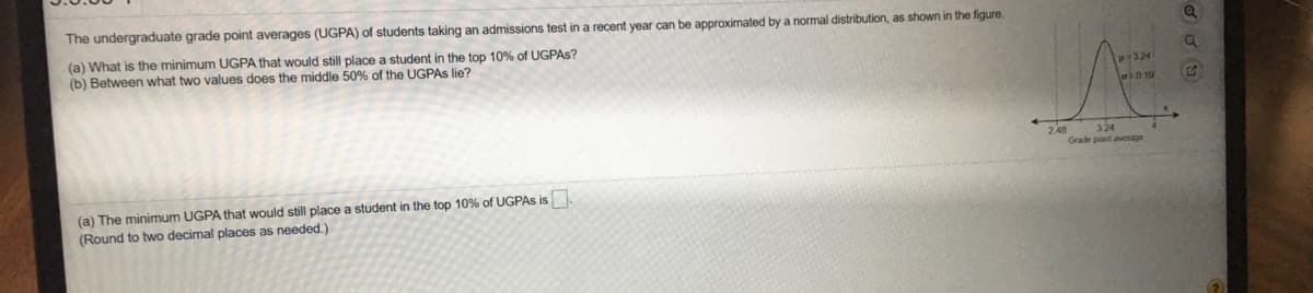 The undergraduate grade point averages (UGPA) of students taking an admissions test in a recent year can be approximated by a normal distribution, as shown in the figure.
(a) What is the minimum UGPA that would still place a student in the top 10% of UGPAS?
(b) Between what two values does the middle 50% of the UGPAS lie?
p324
248
Grade pont average
324
(a) The minimum UGPA that would still place a student in the top 10% of UGPAS is.
(Round to two decimal places as needed.)
