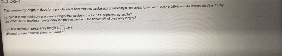 5.3.38-1
The pregnancy length in days for a population of new mothers can be approximated by a normal distribution with a mean of 269 days and a standard deviation of 9 days.
(a) What is the minimum pregnancy length that can be in the top 11% of pregnancy lengths?
(b) What is the maximum pregnancy length that can be in the bottom 4% of pregnancy lengths?
(a) The minimum pregnancy length is
days.
(Round to one decimal place as needed.)
