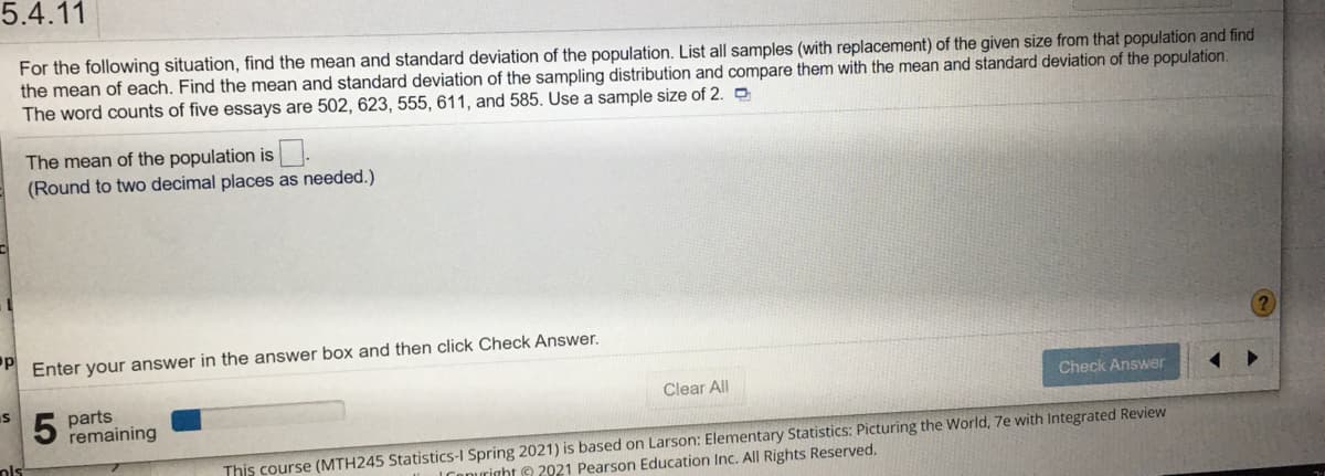 5.4.11
For the following situation, find the mean and standard deviation of the population. List all samples (with replacement) of the given size from that population and find
the mean of each. Find the mean and standard deviation of the sampling distribution and compare them with the mean and standard deviation of the population.
The word counts of five essays are 502, 623, 555, 611, and 585. Use a sample size of 2. O
The mean of the population is
(Round to two decimal places as needed.)
Enter your answer in the answer box and then click Check Answer.
Clear All
Check Answer
parts
remaining
This course (MTH245 Statistics-I Spring 2021) is based on Larson: Elementary Statistics: Picturing the World, 7e with Integrated Review
Conuright e 2021 Pearson Education Inc. All Rights Reserved.
ols
