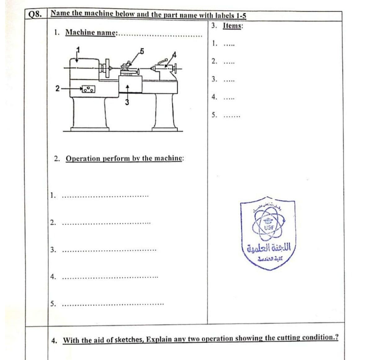 08. Name the machine below and the part name with labels 1-5
3. Items:
1. Machine name:.
1.
.....
2.
....
.....
2-
4.
.....
5.
2. Operation perform by the machine:
1.
2.
USF
3.
4.
5.
4. With the aid of sketches, Explain any two operation showing the cutting condition.?
3.
