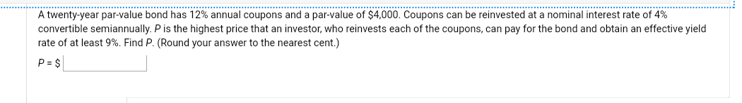 A twenty-year par-value bond has 12% annual coupons and a par-value of $4,000. Coupons can be reinvested at a nominal interest rate of 4%
convertible semiannually. P is the highest price that an investor, who reinvests each of the coupons, can pay for the bond and obtain an effective yield
rate of at least 9%. Find P. (Round your answer to the nearest cent.)
P = $
