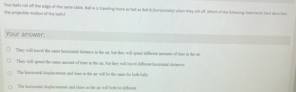 Two balls roll off the edge of the same table. Ball A is traveling twice as fast as Ball B (horizontally) when they roll off. Which of the following statements best describes
the projectile motion of the balls?
Your answer:
O They will travel the same horizontal distance in the air, but they will spend different amounts of time in the air.
They will spend the same amount of time in the air, but they will travel different horizontal distances.
The horizontal displacement and time in the air will be the same for both balls.
The horizontal displacements and times in the air will both be different.
