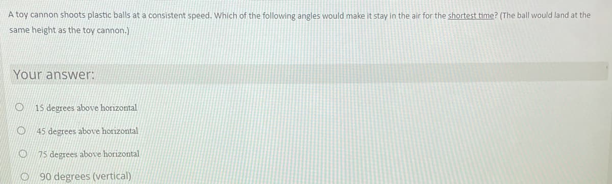 A toy cannon shoots plastic balls at a consistent speed. Which of the following angles would make it stay in the air for the shortest time? (The ball would land at the
same height as the toy cannon.)
Your answer:
15 degrees above horizontal
45 degrees above horizontal
75 degrees above horizontal
O 90 degrees (vertical)
