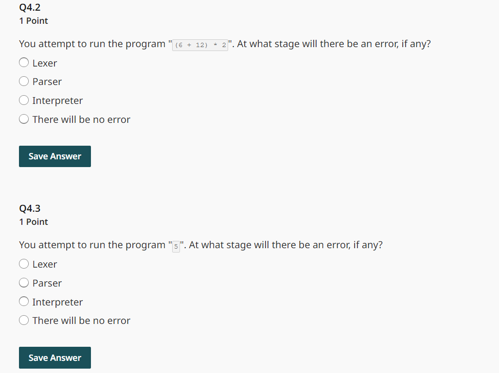 Q4.2
1 Point
You attempt to run the program
"
(6 +12) *2". At what stage will there be an error, if any?
Lexer
Parser
Interpreter
There will be no error
Save Answer
Q4.3
1 Point
You attempt to run the program
Lexer
Parser
Interpreter
There will be no error
Save Answer
". At what stage will there be an error, if any?