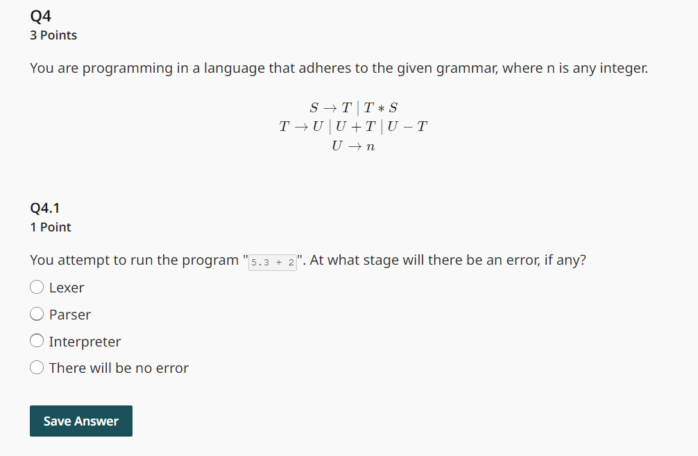 Q4
3 Points
You are programming in a language that adheres to the given grammar, where n is any integer.
ST TS
T¬U | U + T | U – T
U → n
Q4.1
1 Point
You attempt to run the program "5.3 + 2". At what stage will there be an error, if any?
Lexer
Parser
Interpreter
There will be no error
Save Answer