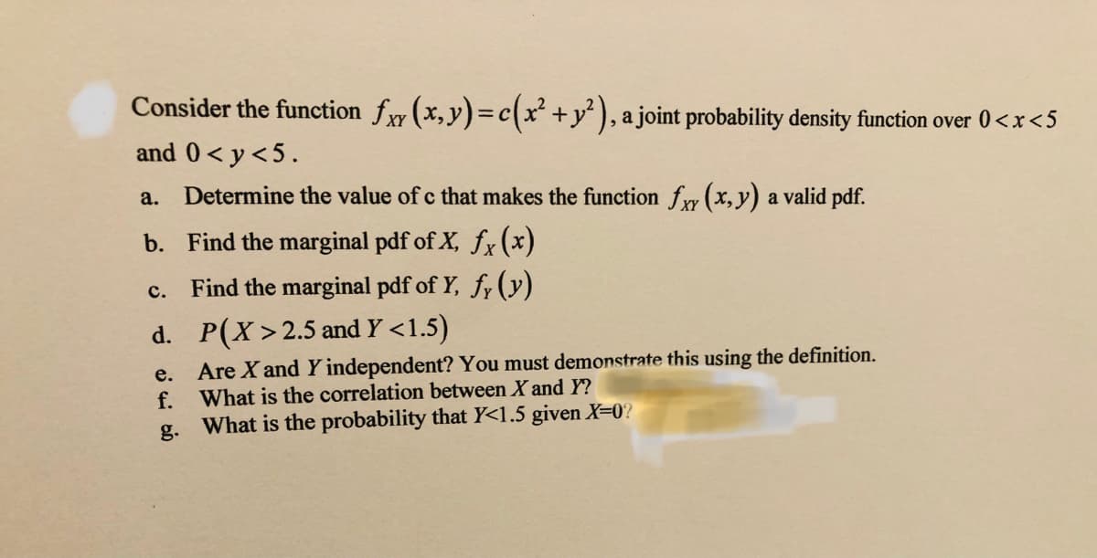 Consider the function fy (x,y)=c(x² +y² ), a joint probability density function over 0<x<5
and 0< y<5.
a.
Determine the value of c that makes the function fry (x, y) a valid pdf.
b. Find the marginal pdf of X, fx (x)
Find the marginal pdf of Y, fy (y)
с.
d. P(X>2.5 and Y <1.5)
Are X and Y independent? You must demonstrate this using the definition.
What is the correlation between X and Y?
е.
f.
g.
What is the probability that Y<1.5 given X=0?
