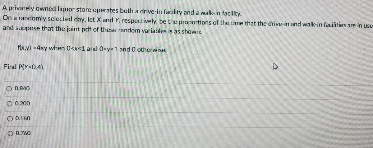 A privately owned liquor store operates both a drive-in facility and a walk-in facility.
On a randomly selected day, let X and Y, respectively, be the proportions of the time that the drive-in and walk-in facilities are in use
and suppose that the joint pdf of these random variables is as shown:
f(x.y) =4xy when 0<x<1 and 0<y<1 and 0 otherwise.
Find P(Y>0.4).
O 0.840
O 0.200
O 0.160
O 0.760
