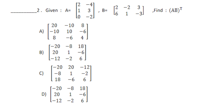 2. Given : A=
20
A) -10
8
B)
(C)
D)
-10
1 3
LO -2J
20
8
10 -6
-6
4
-20 20
-8
18
-20
-8
18
20 1 -6
-12 -2 6
-12]
1 -2
1-12 -2
-6 6
-20
-8
18]
20 1 -6
6
"
B=
[2 -2 3
[²2
1
-3J
,Find : (AB)T