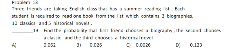 Problem 13
Three friends are taking English class that has a summer reading list. Each
student is required to read one book from the list which contains 3 biographies,
10 classics and 5 historical novels.
A)
13 Find the probability that first friend chooses a biography, the second chooses
and the third chooses a historical novel.
a classic
0.062
B)
0.026
C) 0.0026
D) 0.123