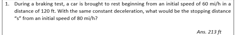 1. During a braking test, a car is brought to rest beginning from an initial speed of 60 mi/h in a
distance of 120 ft. With the same constant deceleration, what would be the stopping distance
"s" from an initial speed of 80 mi/h?
Ans. 213 ft