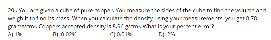 20. You are given a cube of pure copper. You measure the sides of the cube to find the volume and
weigh it to find its mass. When you calculate the density using your measurements, you get 8.78
grams/cm³. Coppers accepted density is 8.96 g/cm³. What is your percent error?
A) 1%
B) 0.02%
C) 0.01%
D) 2%