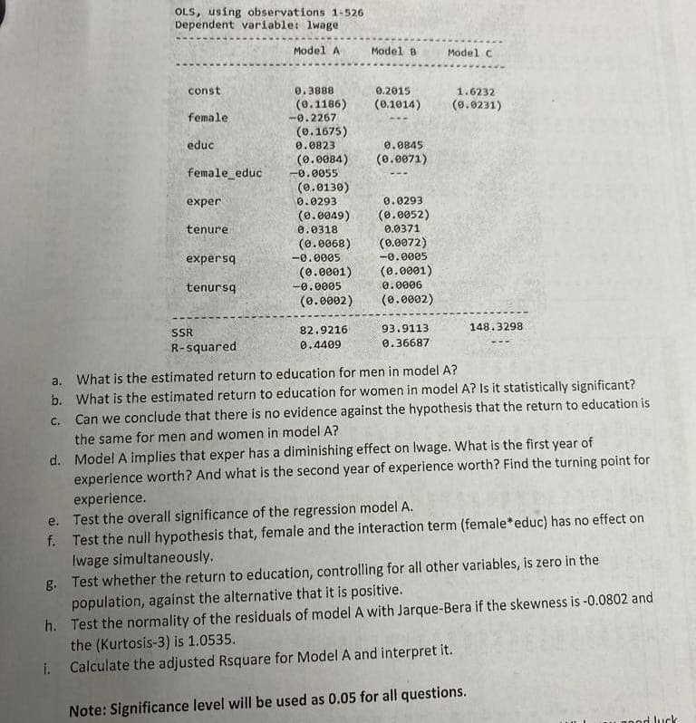 OLS, using observations 1-526
Dependent variable: lwage
e.
const
female
f.
educ
female_educ
exper
tenure
expersq
tenursq
SSR
R-squared
Model A
0.3888
(0.1186)
-0.2267
(0.1675)
0.0823
(0.0130)
0.0293
0.0845
(0.0084) (0.0071)
-0.0055
(0.0049)
0.0318
(0.0068)
-0.0005
(0.0001)
-0.0005
(0.0002)
Model B
82.9216
0.4409
0.2015
(0.1014)
0.0293
(0.0052)
0.0371
(0.0072)
-0.0005
(0.0001)
0.0006
(0.0002)
93.9113.
0.36687
Model C
1.6232
(0.0231)
a. What is the estimated return to education for men in model A?
c.
b. What is the estimated return to education for women in model A? Is it statistically significant?
Can we conclude that there is no evidence against the hypothesis that the return to education is
the same for men and women in model A?
148.3298
d.
Model A implies that exper has a diminishing effect on lwage. What is the first year of
experience worth? And what is the second year of experience worth? Find the turning point for
experience.
Test the overall significance of the regression model A.
Test the null hypothesis that, female and the interaction term (female* educ) has no effect on
Iwage simultaneously.
g.
Test whether the return to education, controlling for all other variables, is zero in the
population, against the alternative that it is positive.
h. Test the normality of the residuals of model A with Jarque-Bera if the skewness is -0.0802 and
the (Kurtosis-3) is 1.0535.
i. Calculate the adjusted Rsquare for Model A and interpret it.
Note: Significance level will be used as 0.05 for all questions.
rood luck