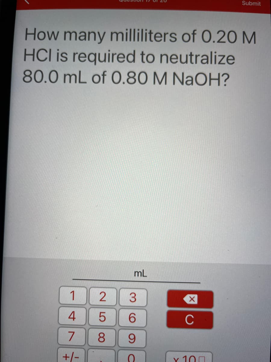 Submit
How many milliliters of 0.20 M
HCl is required to neutralize
80.0 mL of O.80 M NAOH?
mL
1
2
4
6.
C
8.
9.
+/-
Y 100
