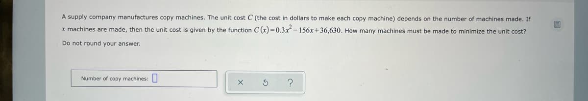 A supply company manufactures copy machines. The unit cost C (the cost in dollars to make each copy machine) depends on the number of machines made. If
x machines are made, then the unit cost is given by the function C (x) =0.3x-156x+36,630. How many machines must be made to minimize the unit cost?
Do not round your answer.
Number of copy machines:
の
