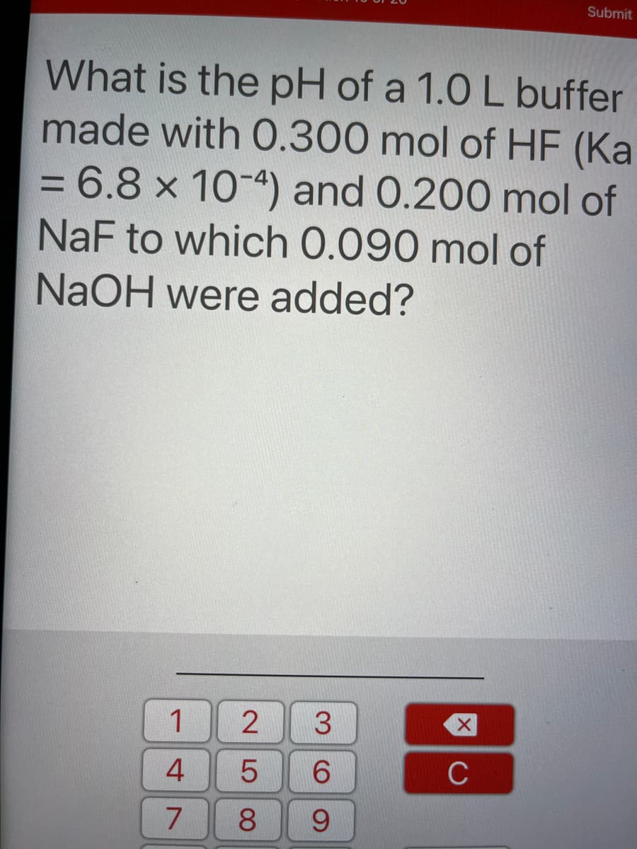 Submit
What is the pH of a 1.0 L buffer
made with 0.300 mol of HF (Ka
= 6.8 x 10-4) and 0.200 mol of
NaF to which 0.090 mol of
NaOH were added?
1
4.
6.
C
7
8.
9.
LO
