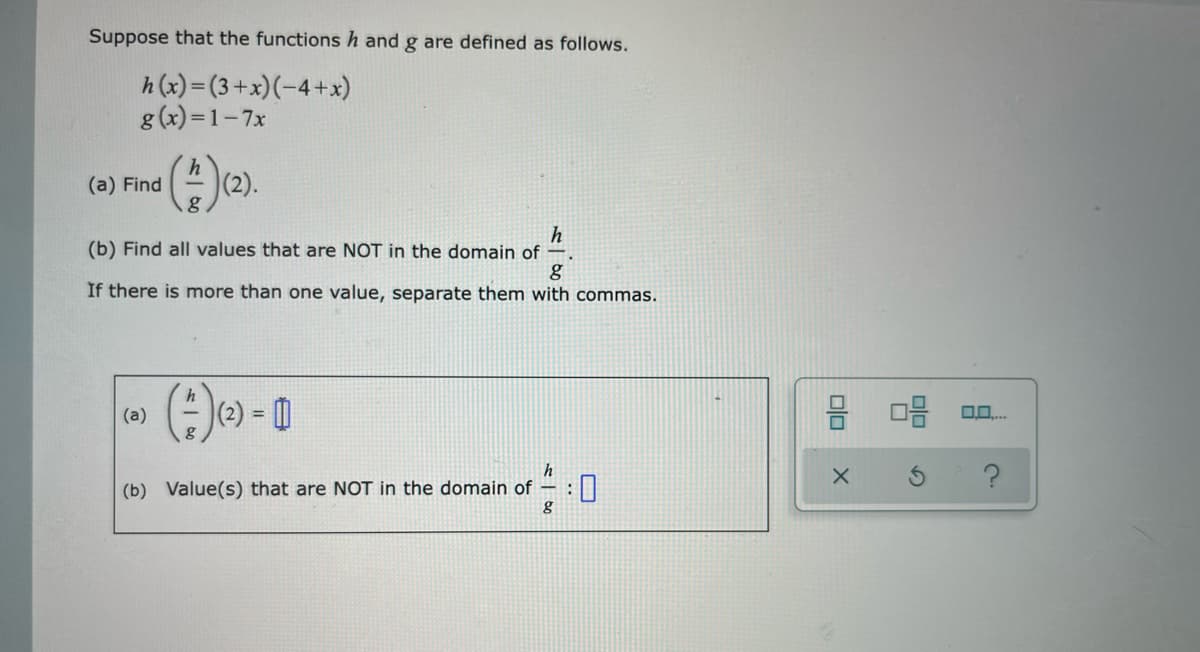 Suppose that the functions h and g are defined as follows.
h (x)= (3 +x)(-4+x)
g (x) =1-7x
(a) Find
(2).
h
(b) Find all values that are NOT in the domain of –.
g
If there is more than one value, separate them with commas.
(2) = 0
(a)
%3D
(b) Value(s) that are NOT in the domain of
olo
