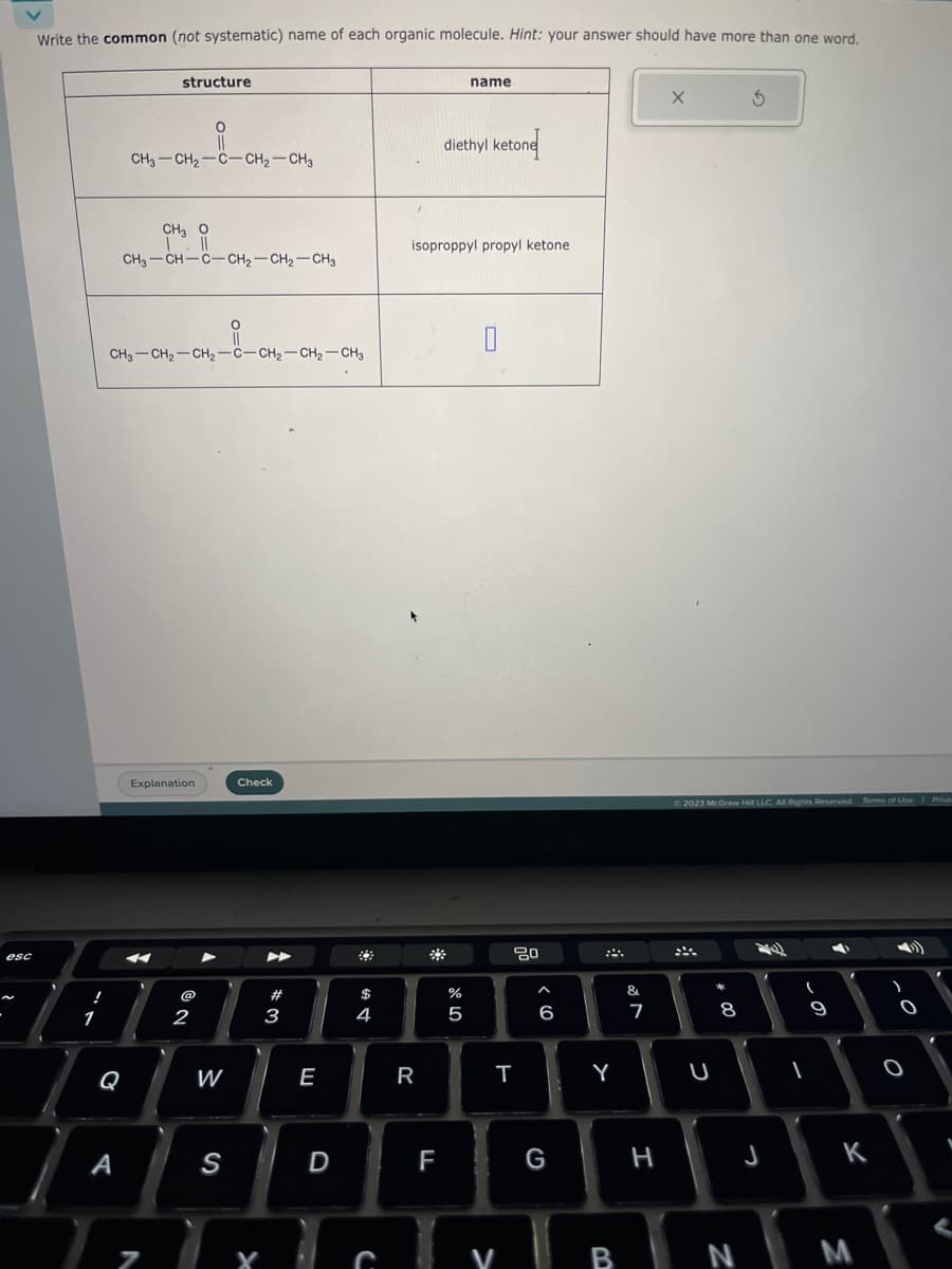 esc
Write the common (not systematic) name of each organic molecule. Hint: your answer should have more than one word.
!
1
A
structure
CH3-CH₂-C-CH₂-CH3
CHI
CH3-CH-C-CH₂-CH₂-CH3
i
CH3-CH₂-CH₂-C-CH₂-CH₂-CH3
N
Explanation
@
2
W
S
Check
X
#3
E
D
4
C
R
isoproppyl propyl ketone.
FL
name
diethyl ketone
%
5
20
T
V
>
6
G
Y
&
7
H
X
© 2023 McGraw Hill LLC. All Rights Reserved. Terms of Use Priva
F
U
243
00
8
J
(
1
9
K
BN M
)
O.
O
0
V