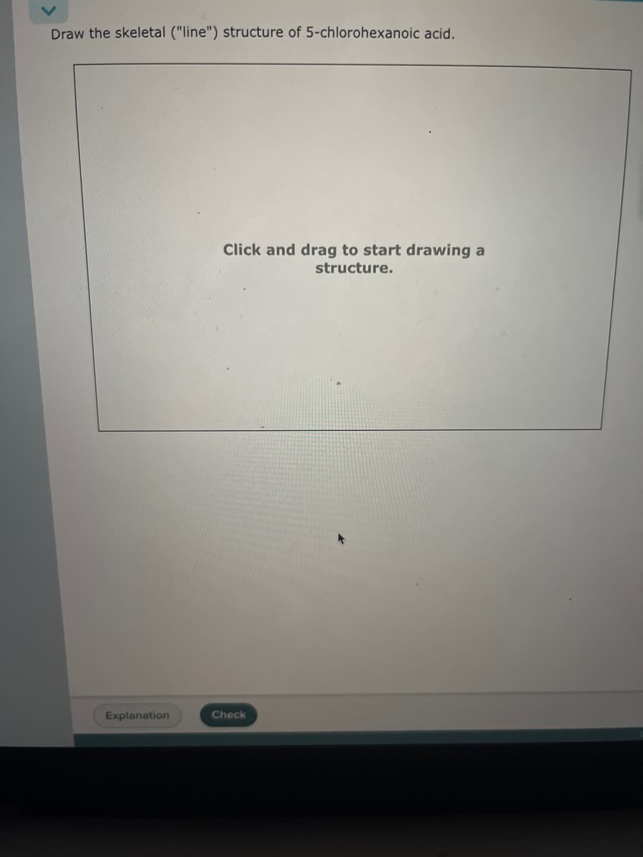 Draw the skeletal ("line") structure of 5-chlorohexanoic acid.
Explanation
Click and drag to start drawing a
structure.
Check